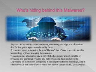 Anyone can be able to create malwares, commonly are high school students
that for fun get to systems and modify them.
A common name to describe them is ‘Hacker’, but it’s not correct to use this
terminology without knowing the meaning.
“In computing, a hacker is any highly skilled computer expert capable of
breaking into computer systems and networks using bugs and exploits.
Depending on the field of computing it has slightly different meanings, and in
some contexts has controversial moral and ethical connotations.”(Wikipedia)
 