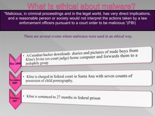 "Malicious, in criminal proceedings and in the legal world, has very direct implications,
and a reasonable person or society would not interpret the actions taken by a law
enforcement officers pursuant to a court order to be malicious.“(FBI)
There are several events where malwares were used in an ethical way.
 