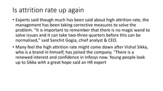 Is attrition rate up again
• Experts said though much has been said about high attrition rate, the
management has been taking corrective measures to solve the
problem. "It is important to remember that there is no magic wand to
solve issues and it can take two-three quarters before this can be
normalised," said Sanchit Gogia, chief analyst & CEO.
• Many feel the high attrition rate might come down after Vishal Sikka,
who is a brand in himself, has joined the company. "There is a
renewed interest and confidence in Infosys now. Young people look
up to Sikka with a great hope said an HR expert
 