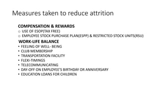 Measures taken to reduce attrition
COMPENSATION & REWARDS
o USE OF ESOP(TAX FREE)
o EMPLOYEE STOCK PURCHASE PLAN(ESPP) & RESTRICTED STOCK UNITS(RSU)
WORK-LIFE BALANCE
• FEELING OF WELL- BEING
• CLUB MEMBERSHIP
• TRANSPORTATION FACILITY
• FLEXI-TIMINGS
• TELECOMMUNICATING
• DAY-OFF ON EMPLOYEE’S BIRTHDAY OR ANNIVERSARY
• EDUCATION LOANS FOR CHILDREN
 
