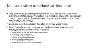 Measure taken to reduce attrition rate
• they have done quarterly promotions. In fact, this quarter they have
promoted 7,500 people. Promotion is a reflection of growth. Our growth
created opportunities for our people to go up in the career track,"said
Pravin Rao, COO, Infosys. .
• Since July last, the company has also given two wage hikes ,
• Apart from these, the company was in the midst of several other
employee-retention measures, including
• restructuring the variable pay programme,
• stepping up promotions,
• ramping up of certification
• training programmes and
• a fast-track process for employees.
 