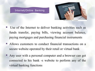  Use of the Internet to deliver banking activities such as
funds transfer, paying bills, viewing account balance,
paying mortgages and purchasing financial instruments
 Allows customers to conduct financial transactions on a
secure website operated by their retail or virtual bank
 Any user with a personal computer and a browser can get
connected to his bank -s website to perform any of the
virtual banking functions
Internet/Online Banking
 