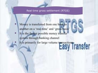  Money is transferred from one bank to
another on a ‘real time’ and ‘gross basis’
 It is the fastest possible money transfer
system through banking channel
 It is primarily for large volume transactions
Real time gross settlement (RTGS)
 