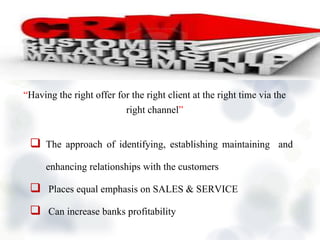  The approach of identifying, establishing maintaining and
enhancing relationships with the customers
 Places equal emphasis on SALES & SERVICE
 Can increase banks profitability
“Having the right offer for the right client at the right time via the
right channel”
 