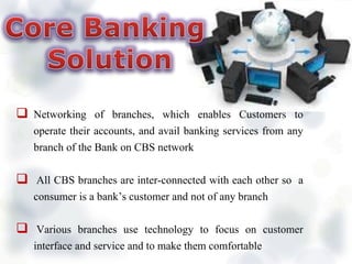  Networking of branches, which enables Customers to
operate their accounts, and avail banking services from any
branch of the Bank on CBS network
 All CBS branches are inter-connected with each other so a
consumer is a bank’s customer and not of any branch
 Various branches use technology to focus on customer
interface and service and to make them comfortable
 
