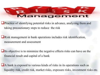 Practice of identifying potential risks in advance, analyzing them and
taking precautionary steps to reduce the risk
Risk management in bank operations includes risk identification,
measurement and assessment
Its objective is to minimize the negative effects risks can have on the
financial result and capital of a bank
A bank is exposed to various kinds of risks in its operations such as
liquidity risk, credit risk, market risks, exposure risks, investment risks etc.
 