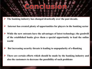  The banking industry has changed drastically over the past decade.
 Internet has created plenty of opportunities for players in the banking sector
 While the new entrants have the advantages of latest technology; the goodwill
of the established banks gives them a special opportunity to lead the online
world
 But increasing security threats is leading to unpopularity of e-Banking
 There are certain efforts which should be made by the banking industry and
also the customers to decrease the possibility of such problems
 