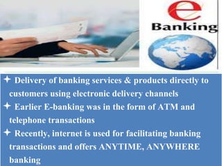  Delivery of banking services & products directly to
customers using electronic delivery channels
 Earlier E-banking was in the form of ATM and
telephone transactions
 Recently, internet is used for facilitating banking
transactions and offers ANYTIME, ANYWHERE
banking
 
