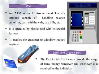  An ATM is an Electronic Fund Transfer
terminal capable of handling balance
enquiries, cash withdrawals, pay bills, etc.
 It is operated by plastic card with its special
features.
 It enables the customer to withdraw money
anytime.
ATM
Debit and Credit cards
 The Debit and Credit cards provide the usage
of bank money wherever and whenever it is
required by the individual.
 