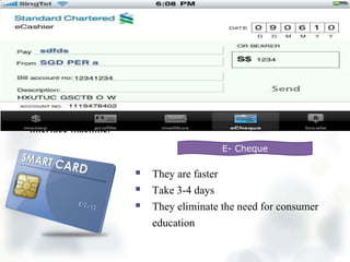  Banks are adding chips to their current magnetic stripe cards to
enhance security and offer new service
 It can have a monetary balance downloaded to the card which can
then be used like cash for transportation, event admission, etc.
 A Smart Card can be reconfigured for different uses through the
interface machine.
Smart cards
 They are faster
 Take 3-4 days
 They eliminate the need for consumer
education
E- Cheque
 