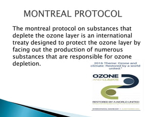 The montreal protocol on substances that
deplete the ozone layer is an international
treaty designed to protect the ozone layer by
facing out the production of numerous
substances that are responsible for ozone
depletion.
 