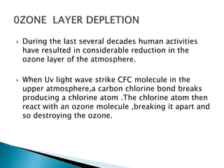  During the last several decades human activities
have resulted in considerable reduction in the
ozone layer of the atmosphere.
 When Uv light wave strike CFC molecule in the
upper atmosphere,a carbon chlorine bond breaks
producing a chlorine atom .The chlorine atom then
react with an ozone molecule ,breaking it apart and
so destroying the ozone.
 
