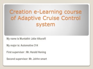 Creation e-Learning course
of Adaptive Cruise Control
system
My name is Muntathir Jafar Alturaifi
My major is: Automotive 314
First supervisor : Mr. Harald Hening
Second supervisor: Mr. Johhn smart
 