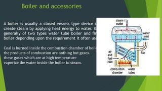Boiler and accessories
A boiler is usually a closed vessels type device used to
create steam by applying heat energy to water. Boiler is
generally of two types water tube boiler and fire tube
boiler depending upon the requirement it often used.
Coal is burned inside the combustion chamber of boiler.
the products of combustion are nothing but gases.
these gases which are at high temperature
vaporize the water inside the boiler to steam.
 