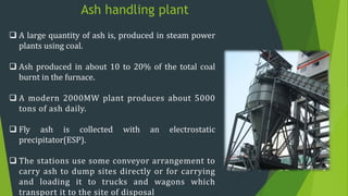 Ash handling plant
 A large quantity of ash is, produced in steam power
plants using coal.
 Ash produced in about 10 to 20% of the total coal
burnt in the furnace.
 A modern 2000MW plant produces about 5000
tons of ash daily.
 Fly ash is collected with an electrostatic
precipitator(ESP).
 The stations use some conveyor arrangement to
carry ash to dump sites directly or for carrying
and loading it to trucks and wagons which
transport it to the site of disposal
 