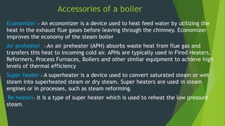 Accessories of a boiler
Economizer :- An economizer is a device used to heat feed water by utilizing the
heat in the exhaust flue gases before leaving through the chimney. Economizer
improves the economy of the steam boiler
Air preheater :-An air preheater (APH) absorbs waste heat from flue gas and
transfers this heat to incoming cold air. APHs are typically used in Fired Heaters,
Reformers, Process Furnaces, Boilers and other similar equipment to achieve high
levels of thermal efficiency
Super heater :-A superheater is a device used to convert saturated steam or wet
steam into superheated steam or dry steam. Super heaters are used in steam
engines or in processes, such as steam reforming.
Re heater:- it is a type of super heater which is used to reheat the low pressure
steam.
 