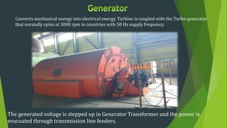 Converts mechanical energy into electrical energy. Turbine is coupled with the Turbo-generator
that normally spins at 3000 rpm in countries with 50 Hz supply frequency
The generated voltage is stepped up in Generator Transformer and the power is
evacuated through transmission line feeders.
 