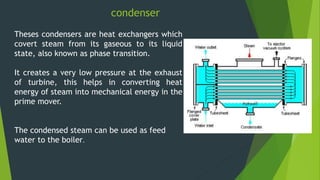 condenser
Theses condensers are heat exchangers which
covert steam from its gaseous to its liquid
state, also known as phase transition.
It creates a very low pressure at the exhaust
of turbine, this helps in converting heat
energy of steam into mechanical energy in the
prime mover.
The condensed steam can be used as feed
water to the boiler.
 
