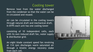 Cooling tower
Remove heat from the water discharged
from the condenser so that the water can be
re circulated and reused.
Air can be circulated in the cooling towers
through natural draft and mechanical draft.
In BTPS each unit has one cooling tower
consisting of 10 independent cells, each
with its own induced draft fan, water supply
& distribution grid.
An eight blade constant speed fan revolving
at 114 rpm discharges warm saturated air
through a kinetic energy recovery stake
from each cell.
 