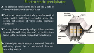 Electro static precipitator
 The principal components of an ESP are 2 sets of
electrodes insulated from each other.
 First set of rows are electrically grounded vertical
plates called collecting electrodes while the
second set consists of wires called discharge
electrodes.
 The negatively charged fly ash particles are driven
towards the collecting plate and the positive ions
travel to the negatively charged wire electrodes.
 Collected particulate matter is removed from the
collecting plates by a mechanical hammer
scrapping system
 