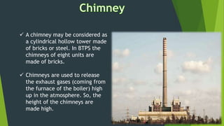  A chimney may be considered as
a cylindrical hollow tower made
of bricks or steel. In BTPS the
chimneys of eight units are
made of bricks.
 Chimneys are used to release
the exhaust gases (coming from
the furnace of the boiler) high
up in the atmosphere. So, the
height of the chimneys are
made high.
 