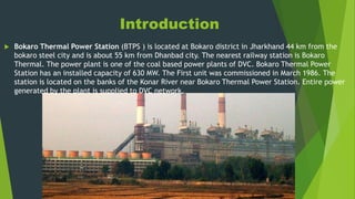 Introduction
 Bokaro Thermal Power Station (BTPS ) is located at Bokaro district in Jharkhand 44 km from the
bokaro steel city and is about 55 km from Dhanbad city. The nearest railway station is Bokaro
Thermal. The power plant is one of the coal based power plants of DVC. Bokaro Thermal Power
Station has an installed capacity of 630 MW. The First unit was commissioned in March 1986. The
station is located on the banks of the Konar River near Bokaro Thermal Power Station. Entire power
generated by the plant is supplied to DVC network.
 
