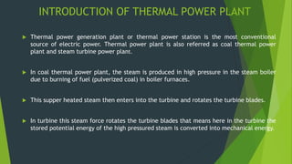 INTRODUCTION OF THERMAL POWER PLANT
 Thermal power generation plant or thermal power station is the most conventional
source of electric power. Thermal power plant is also referred as coal thermal power
plant and steam turbine power plant.
 In coal thermal power plant, the steam is produced in high pressure in the steam boiler
due to burning of fuel (pulverized coal) in boiler furnaces.
 This supper heated steam then enters into the turbine and rotates the turbine blades.
 In turbine this steam force rotates the turbine blades that means here in the turbine the
stored potential energy of the high pressured steam is converted into mechanical energy.
 