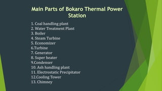 1. Coal handling plant
2. Water Treatment Plant
3. Boiler
4. Steam Turbine
5. Economizer
6.Turbine
7. Generator
8. Super heater
9.Condenser
10. Ash handling plant
11. Electrostatic Precipitator
12.Cooling Tower
13. Chimney
 