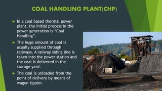 COAL HANDLING PLANT(CHP)
 In a coal based thermal power
plant, the initial process in the
power generation is “Coal
Handling”.
 The huge amount of coal is
usually supplied through
railways. A railway siding line is
taken into the power station and
the coal is delivered in the
storage yard.
 The coal is unloaded from the
point of delivery by means of
wagon tippler.
 