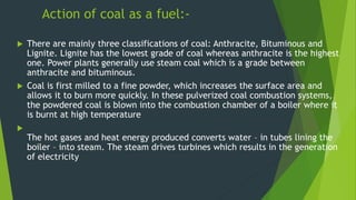 Action of coal as a fuel:-
 There are mainly three classifications of coal: Anthracite, Bituminous and
Lignite. Lignite has the lowest grade of coal whereas anthracite is the highest
one. Power plants generally use steam coal which is a grade between
anthracite and bituminous.
 Coal is first milled to a fine powder, which increases the surface area and
allows it to burn more quickly. In these pulverized coal combustion systems,
the powdered coal is blown into the combustion chamber of a boiler where it
is burnt at high temperature

The hot gases and heat energy produced converts water – in tubes lining the
boiler – into steam. The steam drives turbines which results in the generation
of electricity
 