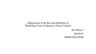 Implications of the Revised Definition of
Marketing: From Exchange to Value Creation
By- Group 7
Section B
(PGDM 2016-2018)
 