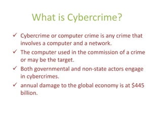 What is Cybercrime?
 Cybercrime or computer crime is any crime that
involves a computer and a network.
 The computer used in the commission of a crime
or may be the target.
 Both governmental and non-state actors engage
in cybercrimes.
 annual damage to the global economy is at $445
billion.
 