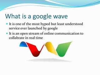What is a google wave
 It is one of the most hyped but least understood
service ever launched by google
 It is an open stream of online communication to
collabrate in real time
 