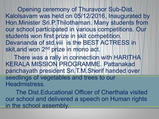 Opening ceremony of Thuravoor Sub-Dist.
Kalolsavam was held on 05/12/2016, Inaugurated by
Hon.Minister Sri.P.Thilothaman. Many students from
our school participated in various competitions. Our
students won first prize in skit competition.
Devananda of std.viii is the BEST ACTRESS in
skit,and won 2nd prize in mono act.
There was a rally in connection with HARITHA
KERALA MISSION PROGRAMME. Pattanakad
panchayath president Sri.T.M.Sherif handed over
seedlings of vegetables and trees to our
Headmistress.
The Dist.Educational Officer of Cherthala visited
our school and delivered a speech on Human rights
in the school assembly.
 