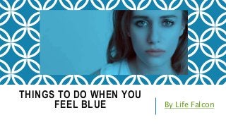 THINGS TO DO WHEN YOU
FEEL BLUE By Life Falcon
 