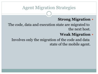 Agent Migration Strategies
Strong Migration
The code, data and execution state are migrated to
the next host.
Weak Migration
Involves only the migration of the code and data
state of the mobile agent.
 