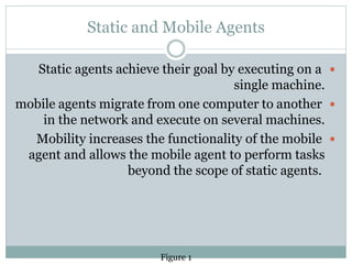 Static and Mobile Agents
Static agents achieve their goal by executing on a
single machine.
mobile agents migrate from one computer to another
in the network and execute on several machines.
Mobility increases the functionality of the mobile
agent and allows the mobile agent to perform tasks
beyond the scope of static agents.
Figure 1
 