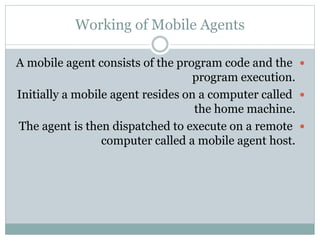 Working of Mobile Agents
A mobile agent consists of the program code and the
program execution.
Initially a mobile agent resides on a computer called
the home machine.
The agent is then dispatched to execute on a remote
computer called a mobile agent host.
 