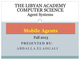 PRESENTED BY:
ABDALLA ELAOGALI
Mobile Agents
THE LIBYAN ACADEMY
COMPUTER SCIENCE
Agent Systems
Fall 2013
 