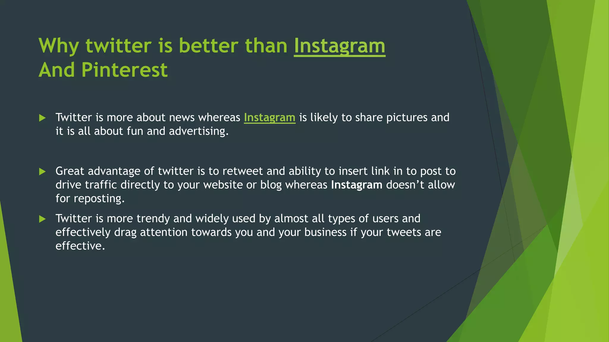 Why twitter is better than Instagram
And Pinterest
 Twitter is more about news whereas Instagram is likely to share pictures and
it is all about fun and advertising.
 Great advantage of twitter is to retweet and ability to insert link in to post to
drive traffic directly to your website or blog whereas Instagram doesn’t allow
for reposting.
 Twitter is more trendy and widely used by almost all types of users and
effectively drag attention towards you and your business if your tweets are
effective.
 