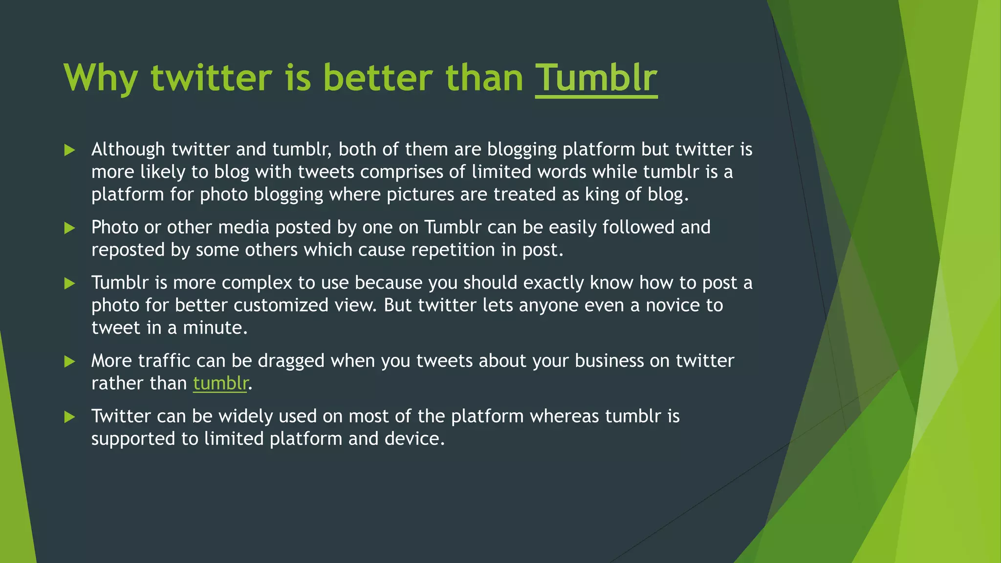 Why twitter is better than Tumblr
 Although twitter and tumblr, both of them are blogging platform but twitter is
more likely to blog with tweets comprises of limited words while tumblr is a
platform for photo blogging where pictures are treated as king of blog.
 Photo or other media posted by one on Tumblr can be easily followed and
reposted by some others which cause repetition in post.
 Tumblr is more complex to use because you should exactly know how to post a
photo for better customized view. But twitter lets anyone even a novice to
tweet in a minute.
 More traffic can be dragged when you tweets about your business on twitter
rather than tumblr.
 Twitter can be widely used on most of the platform whereas tumblr is
supported to limited platform and device.
 