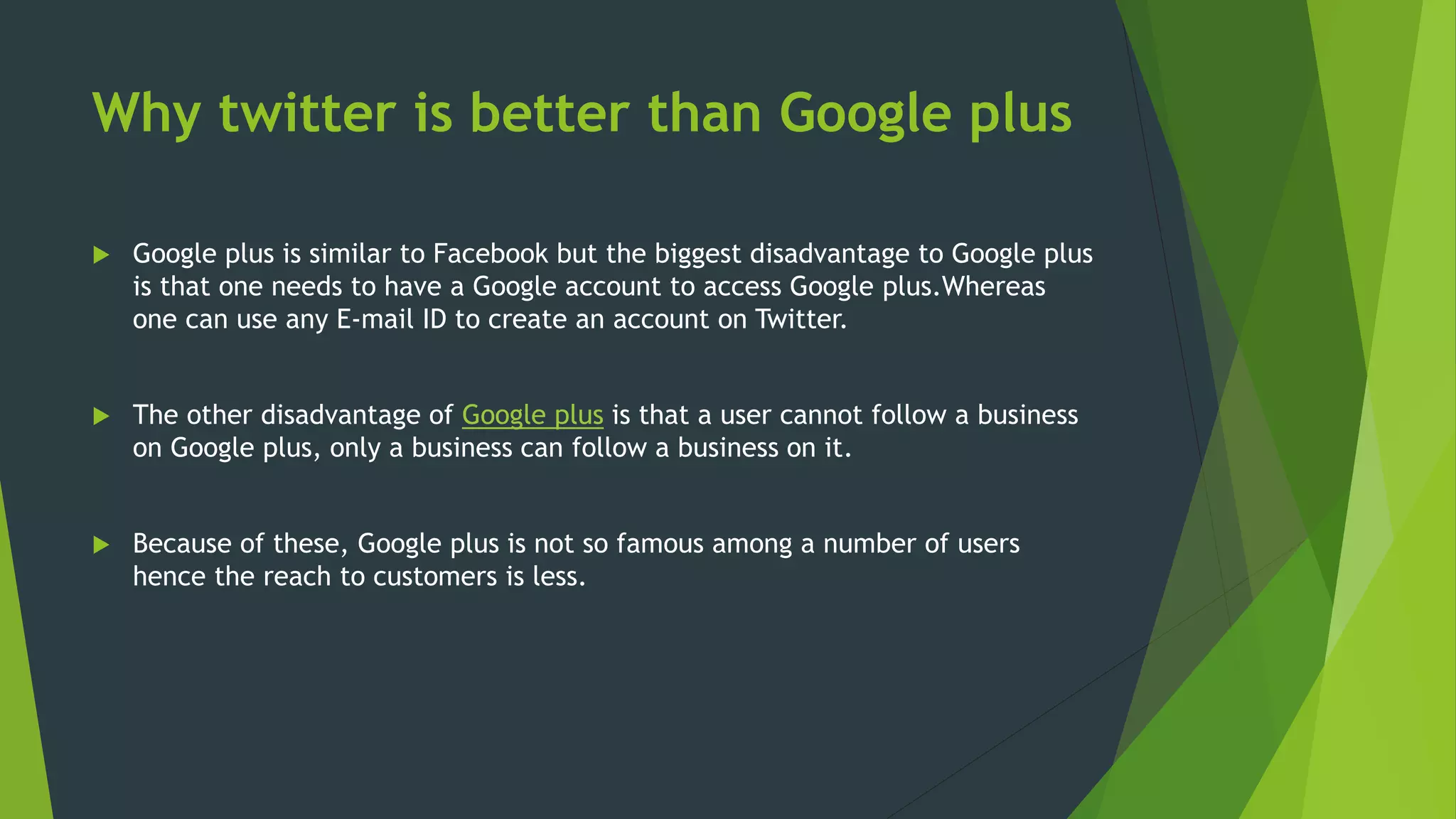 Why twitter is better than Google plus
 Google plus is similar to Facebook but the biggest disadvantage to Google plus
is that one needs to have a Google account to access Google plus.Whereas
one can use any E-mail ID to create an account on Twitter.
 The other disadvantage of Google plus is that a user cannot follow a business
on Google plus, only a business can follow a business on it.
 Because of these, Google plus is not so famous among a number of users
hence the reach to customers is less.
 
