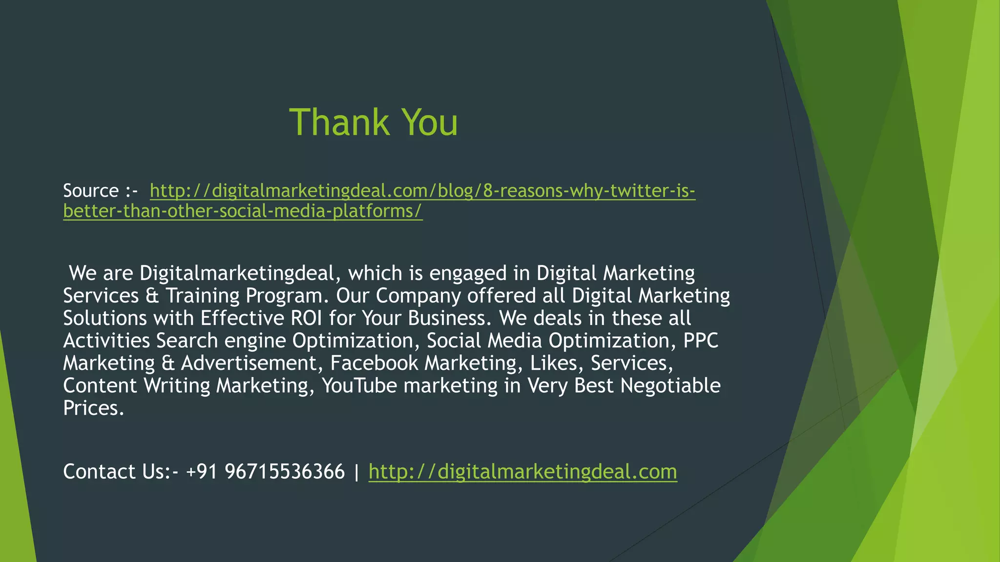 Thank You
Source :- http://digitalmarketingdeal.com/blog/8-reasons-why-twitter-is-
better-than-other-social-media-platforms/
We are Digitalmarketingdeal, which is engaged in Digital Marketing
Services & Training Program. Our Company offered all Digital Marketing
Solutions with Effective ROI for Your Business. We deals in these all
Activities Search engine Optimization, Social Media Optimization, PPC
Marketing & Advertisement, Facebook Marketing, Likes, Services,
Content Writing Marketing, YouTube marketing in Very Best Negotiable
Prices.
Contact Us:- +91 96715536366 | http://digitalmarketingdeal.com
 