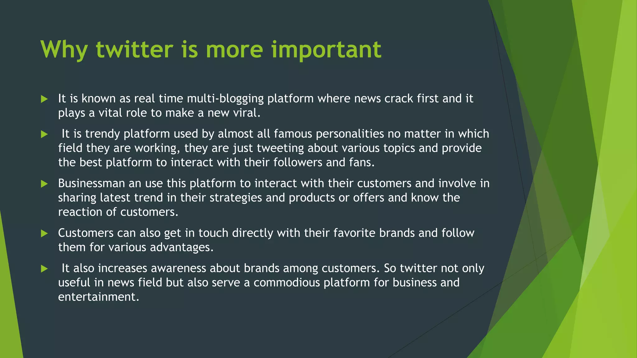 Why twitter is more important
 It is known as real time multi-blogging platform where news crack first and it
plays a vital role to make a new viral.
 It is trendy platform used by almost all famous personalities no matter in which
field they are working, they are just tweeting about various topics and provide
the best platform to interact with their followers and fans.
 Businessman an use this platform to interact with their customers and involve in
sharing latest trend in their strategies and products or offers and know the
reaction of customers.
 Customers can also get in touch directly with their favorite brands and follow
them for various advantages.
 It also increases awareness about brands among customers. So twitter not only
useful in news field but also serve a commodious platform for business and
entertainment.
 