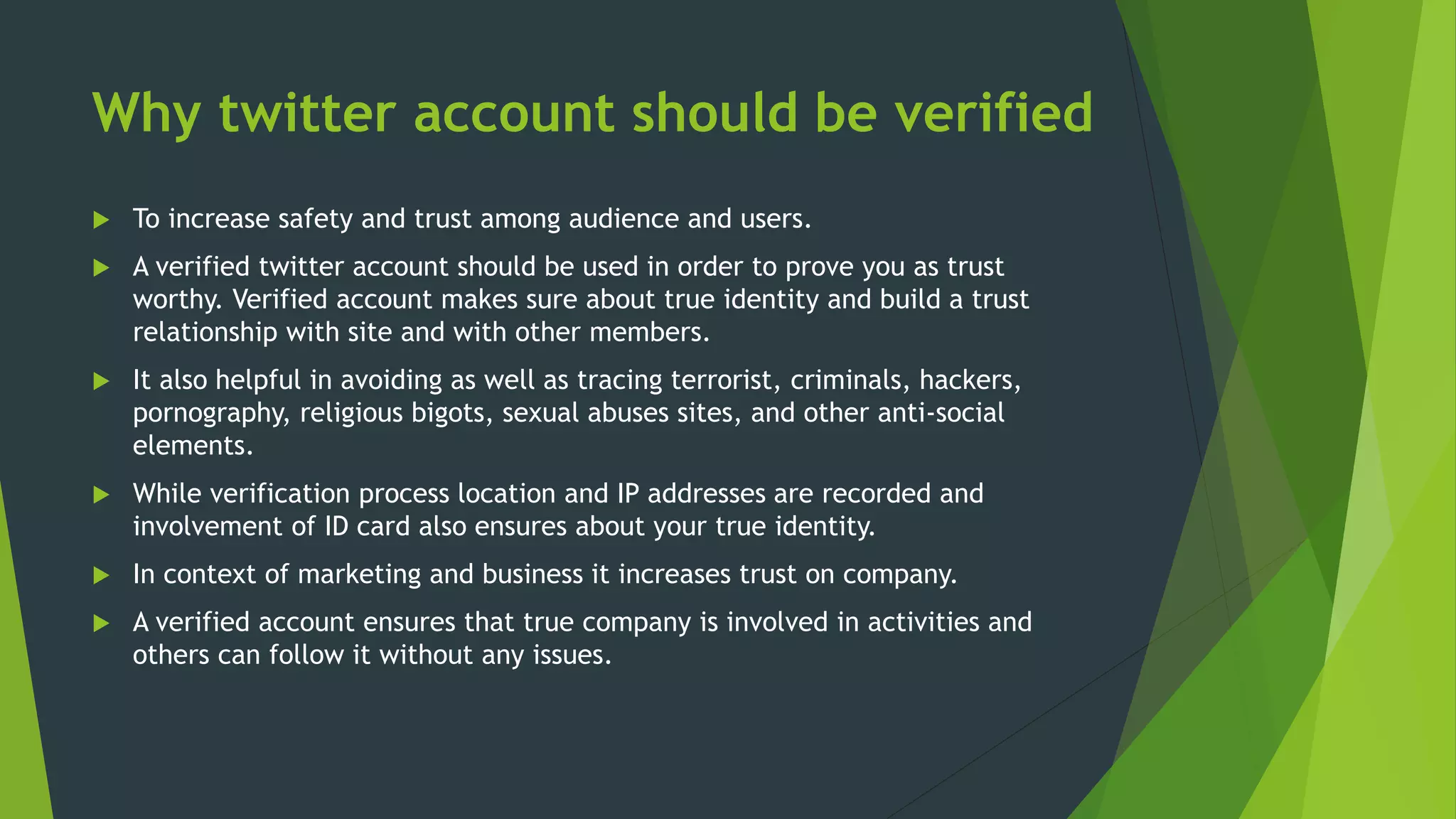 Why twitter account should be verified
 To increase safety and trust among audience and users.
 A verified twitter account should be used in order to prove you as trust
worthy. Verified account makes sure about true identity and build a trust
relationship with site and with other members.
 It also helpful in avoiding as well as tracing terrorist, criminals, hackers,
pornography, religious bigots, sexual abuses sites, and other anti-social
elements.
 While verification process location and IP addresses are recorded and
involvement of ID card also ensures about your true identity.
 In context of marketing and business it increases trust on company.
 A verified account ensures that true company is involved in activities and
others can follow it without any issues.
 