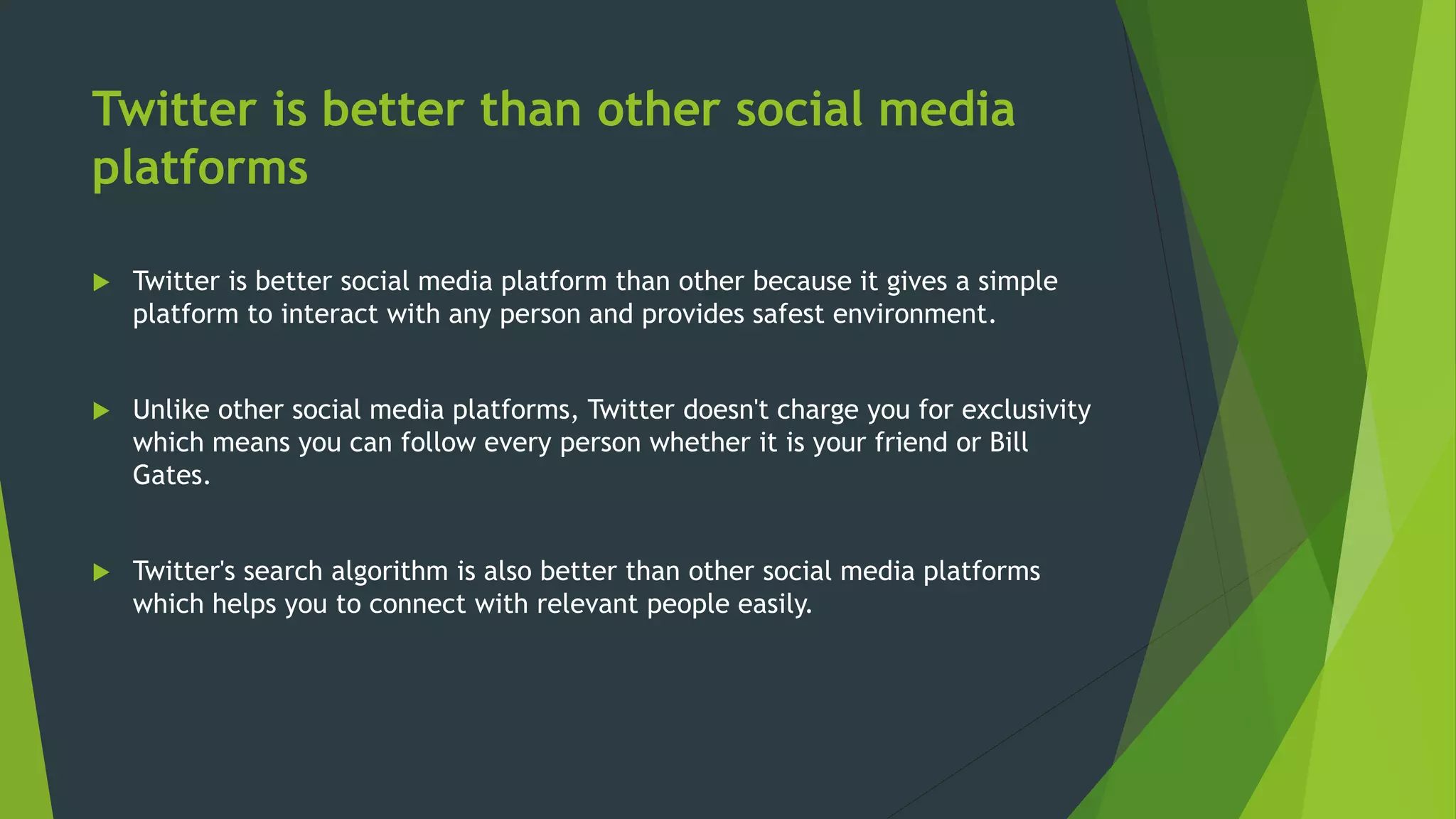 Twitter is better than other social media
platforms
 Twitter is better social media platform than other because it gives a simple
platform to interact with any person and provides safest environment.
 Unlike other social media platforms, Twitter doesn't charge you for exclusivity
which means you can follow every person whether it is your friend or Bill
Gates.
 Twitter's search algorithm is also better than other social media platforms
which helps you to connect with relevant people easily.
 