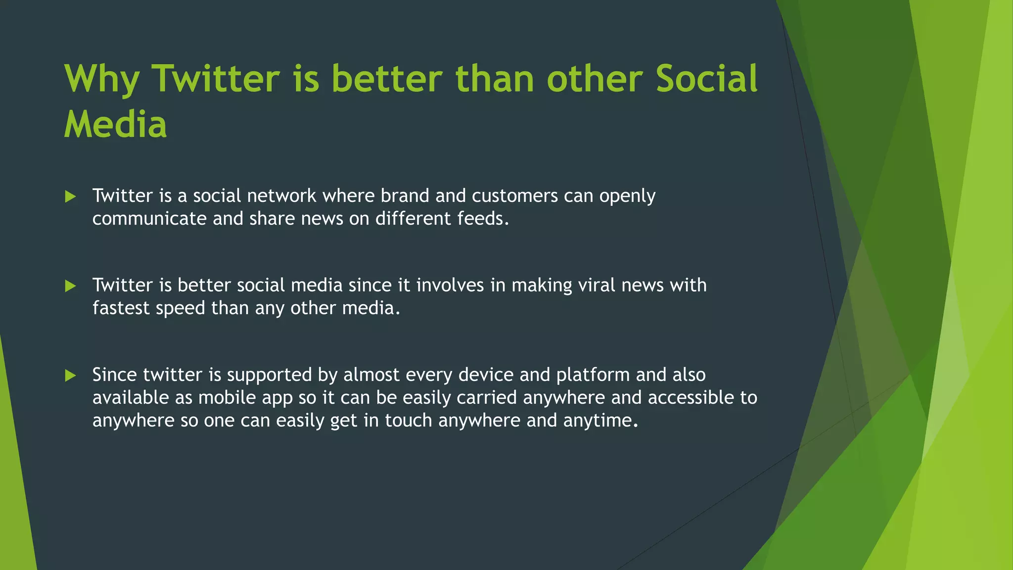 Why Twitter is better than other Social
Media
 Twitter is a social network where brand and customers can openly
communicate and share news on different feeds.
 Twitter is better social media since it involves in making viral news with
fastest speed than any other media.
 Since twitter is supported by almost every device and platform and also
available as mobile app so it can be easily carried anywhere and accessible to
anywhere so one can easily get in touch anywhere and anytime.
 