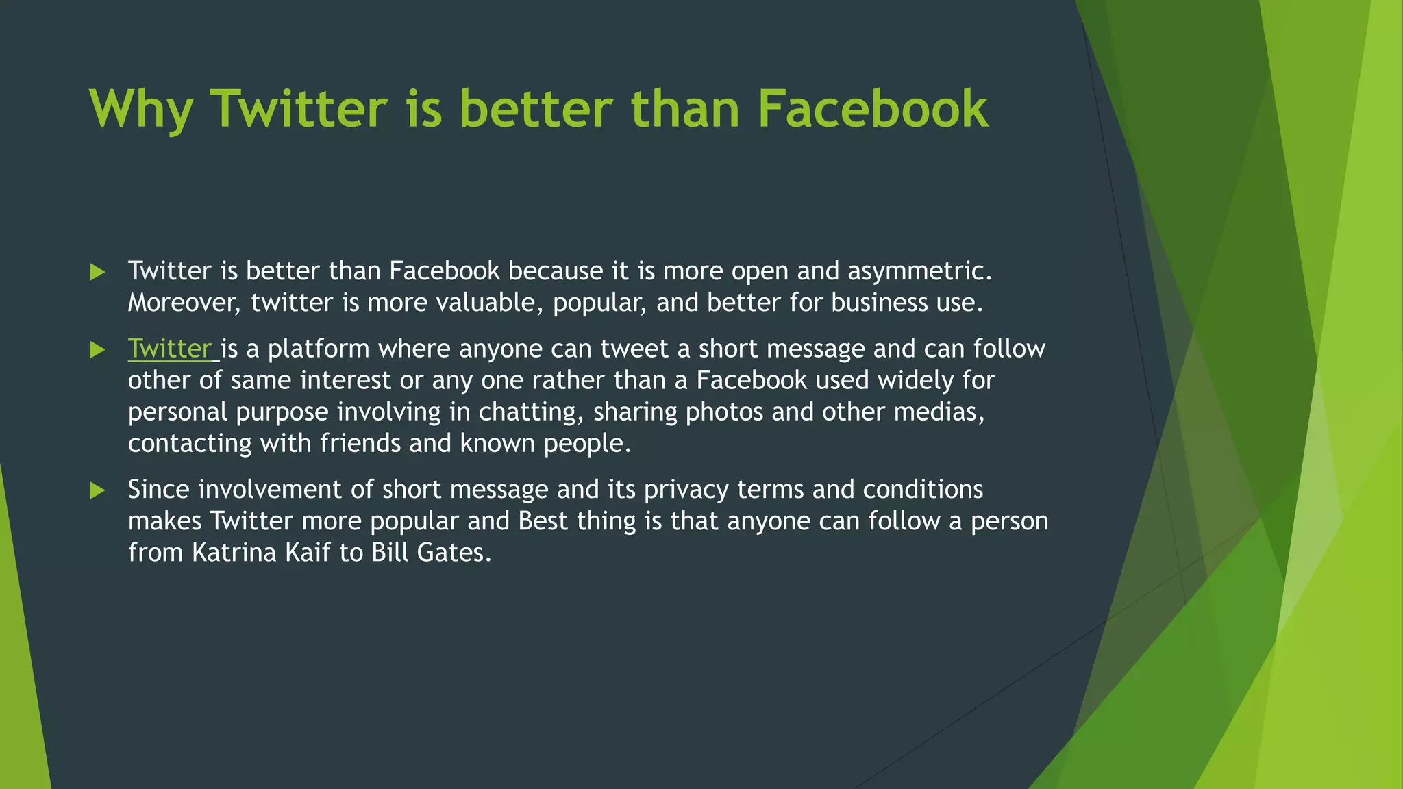Why Twitter is better than Facebook
 Twitter is better than Facebook because it is more open and asymmetric.
Moreover, twitter is more valuable, popular, and better for business use.
 Twitter is a platform where anyone can tweet a short message and can follow
other of same interest or any one rather than a Facebook used widely for
personal purpose involving in chatting, sharing photos and other medias,
contacting with friends and known people.
 Since involvement of short message and its privacy terms and conditions
makes Twitter more popular and Best thing is that anyone can follow a person
from Katrina Kaif to Bill Gates.
 