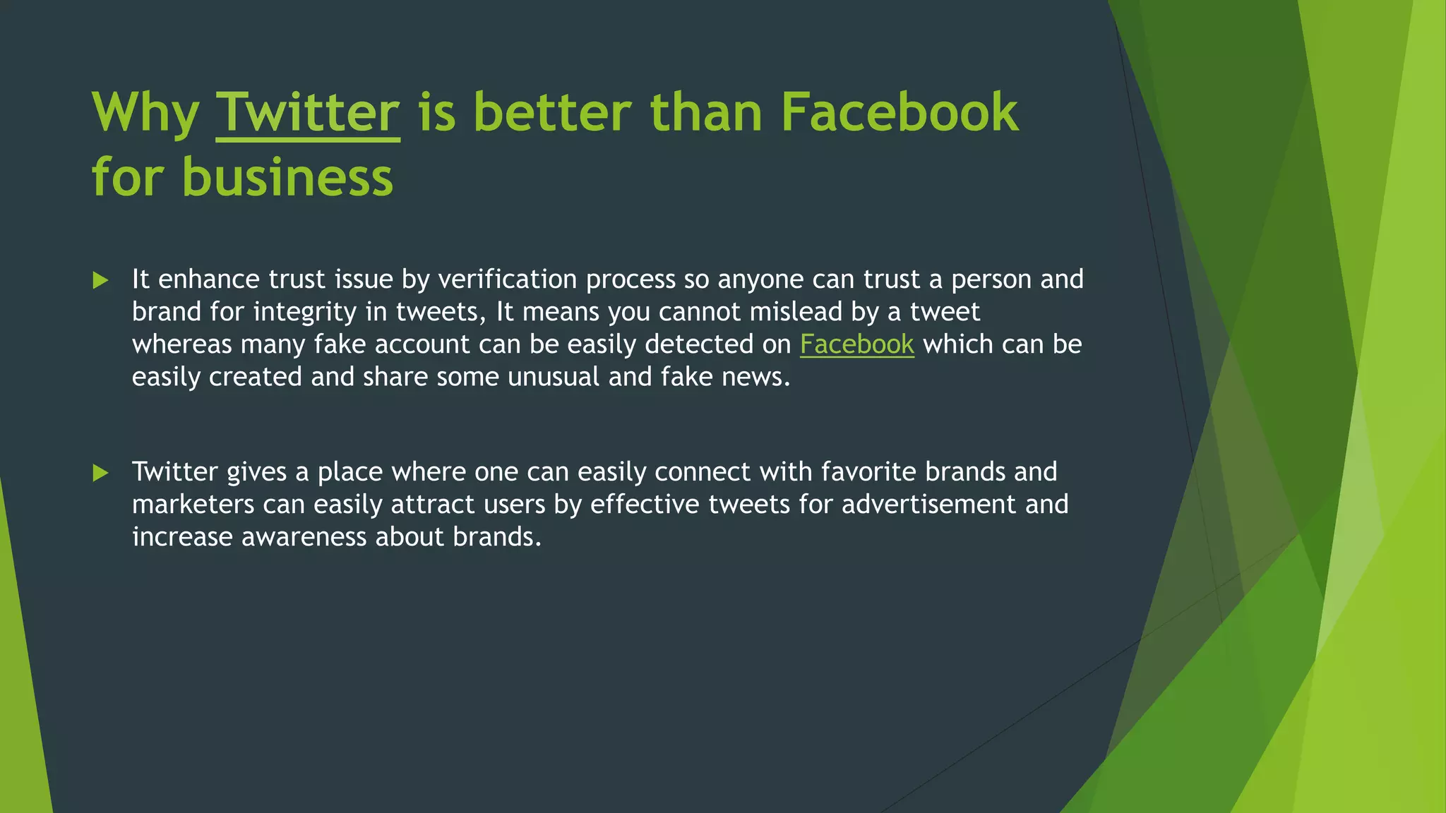 Why Twitter is better than Facebook
for business
 It enhance trust issue by verification process so anyone can trust a person and
brand for integrity in tweets, It means you cannot mislead by a tweet
whereas many fake account can be easily detected on Facebook which can be
easily created and share some unusual and fake news.
 Twitter gives a place where one can easily connect with favorite brands and
marketers can easily attract users by effective tweets for advertisement and
increase awareness about brands.
 