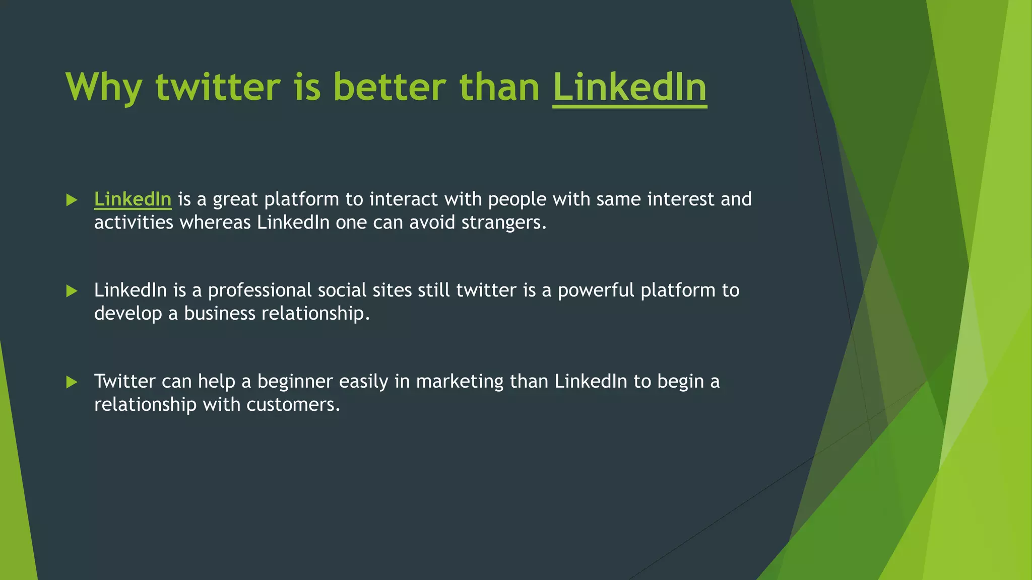 Why twitter is better than LinkedIn
 LinkedIn is a great platform to interact with people with same interest and
activities whereas LinkedIn one can avoid strangers.
 LinkedIn is a professional social sites still twitter is a powerful platform to
develop a business relationship.
 Twitter can help a beginner easily in marketing than LinkedIn to begin a
relationship with customers.
 